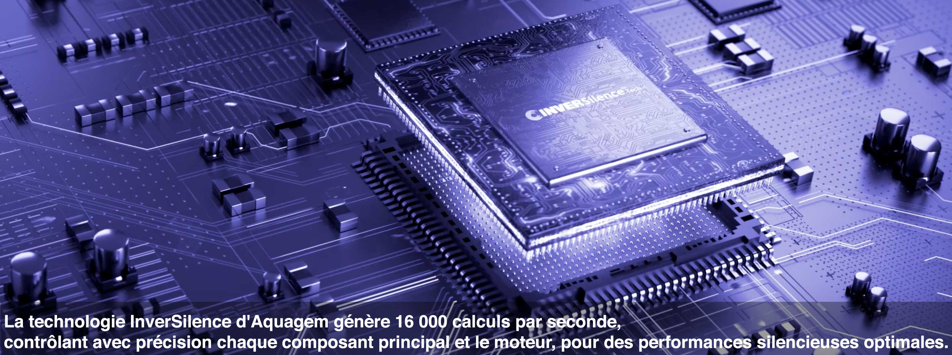 La technologie InverSilence d'Aquagem génère 16 000 calculs par seconde,  contrôlant avec précision chaque composant principal et le moteur, pour des performances silencieuses optimales.